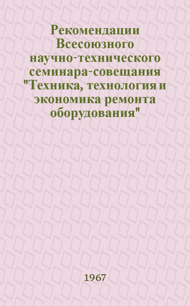 Рекомендации Всесоюзного научно-технического семинара-совещания "Техника, технология и экономика ремонта оборудования". 12-13 сентября 1967 г. [Днепропетровск]