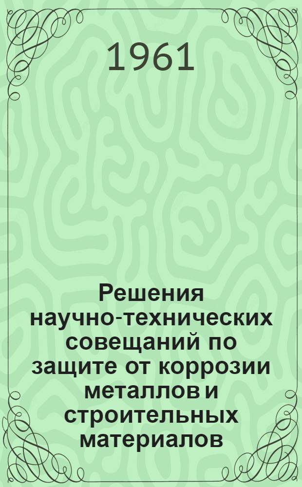 Решения научно-технических совещаний по защите от коррозии металлов и строительных материалов : Вып. 1-