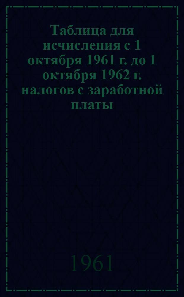 Таблица для исчисления с 1 октября 1961 г. до 1 октября 1962 г. налогов с заработной платы (вознаграждения, стипендии и т. п.) рабочих, служащих и приравненных к ним по обложению подоходным налогом граждан