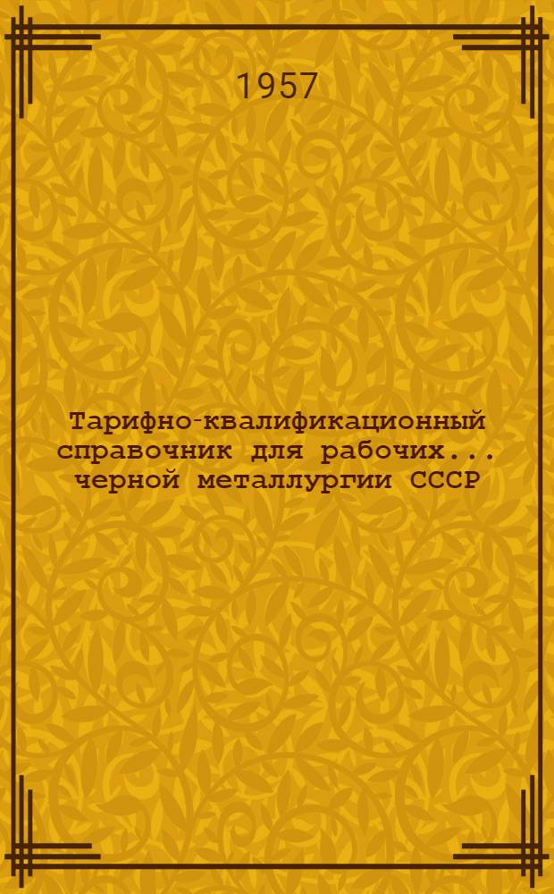 Тарифно-квалификационный справочник для рабочих... черной металлургии СССР : Утв. Гос. ком. Совета Министров СССР по вопросам труда и заработной платы и ВЦСПС 26/VII 1957 г. ... цехов серебрянки, калибровочных, термических, холодной прокатки, волочения, прецизионных сплавов и кузнечно-прессовых...