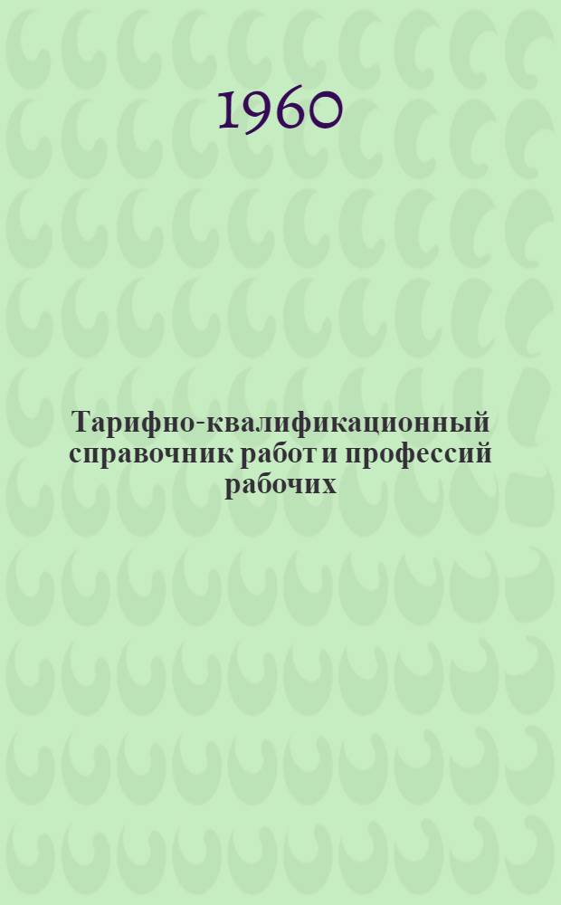 Тарифно-квалификационный справочник работ и профессий рабочих : Утв. Гос. ком. Совета Министров СССР по вопросам труда и заработной платы 5/II 1960 г