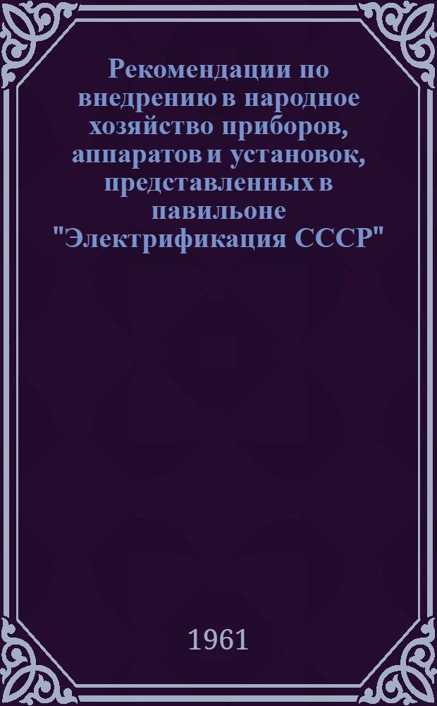 Рекомендации по внедрению в народное хозяйство приборов, аппаратов и установок, представленных в павильоне "Электрификация СССР", на тематической выставке "Электрические реле, применяемые в энергосистемах, устройства для их наладки и испытаний", смотре "Бытовые электронагревательные приборы" и в экспозиции "Приборы и аппараты для испытания электрических машин"