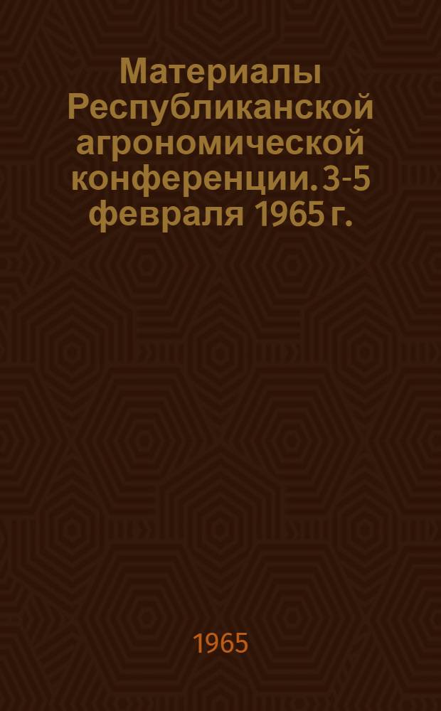 Материалы Республиканской агрономической конференции. [3-5 февраля 1965 г.]