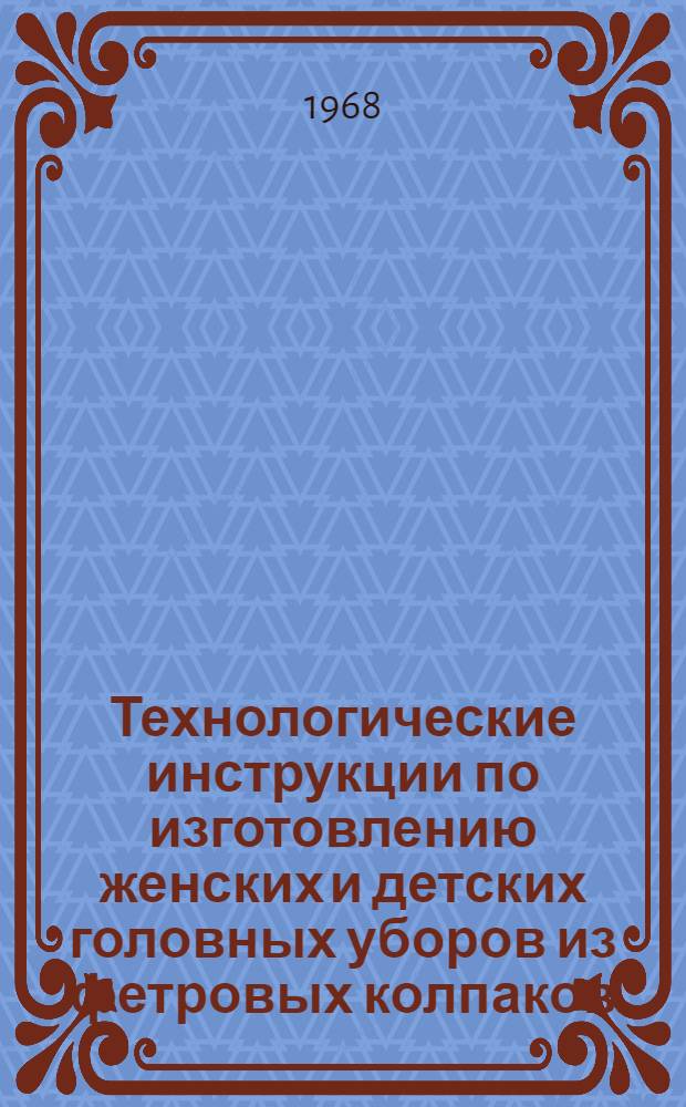 Технологические инструкции по изготовлению женских и детских головных уборов из фетровых колпаков : Утв. 27/IV 1967 г