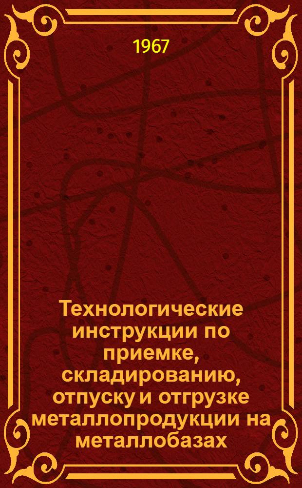 Технологические инструкции по приемке, складированию, отпуску и отгрузке металлопродукции на металлобазах (металлоскладах) : Утв. 13/V 1967 г