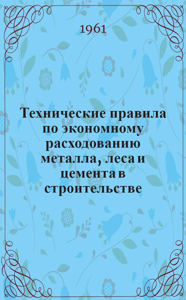 Технические правила по экономному расходованию металла, леса и цемента в строительстве : ТП 101-6 : Утв. 14/IV 1961 г