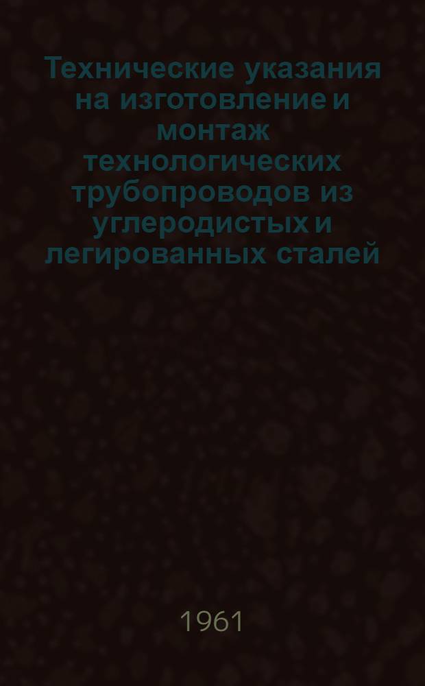 Технические указания на изготовление и монтаж технологических трубопроводов из углеродистых и легированных сталей : СН 157-61 : Утв. 17/II 1961 г