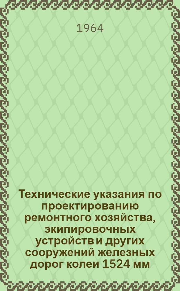 Технические указания по проектированию ремонтного хозяйства, экипировочных устройств и других сооружений железных дорог колеи 1524 мм : Введены в действие 17 окт. 1964 г