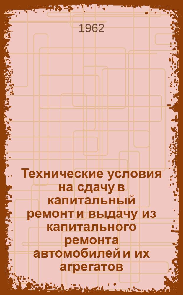 Технические условия на сдачу в капитальный ремонт и выдачу из капитального ремонта автомобилей и их агрегатов : Утв. 16/IV 1962 г