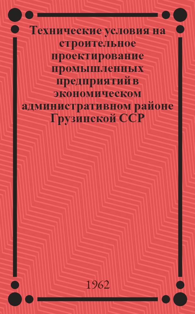 Технические условия на строительное проектирование промышленных предприятий в экономическом административном районе Грузинской ССР : Утв. Совнархозом Груз. ССР и Госстроем Груз. ССР 16/VII 1962 г