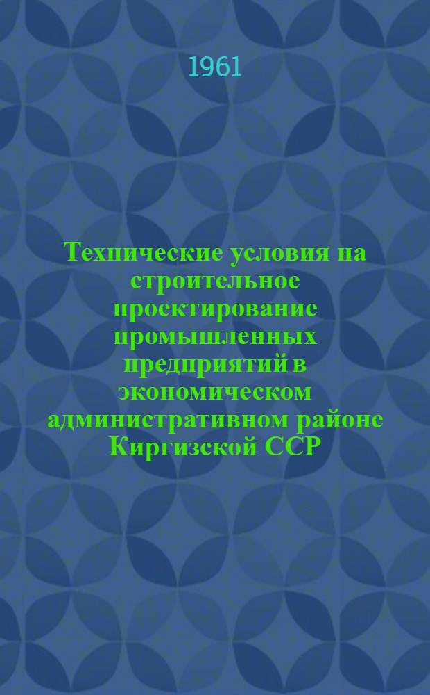Технические условия на строительное проектирование промышленных предприятий в экономическом административном районе Киргизской ССР : Утв. Совнархозом Кирг. ССР и Госстроем Кирг. ССР в 1961 г