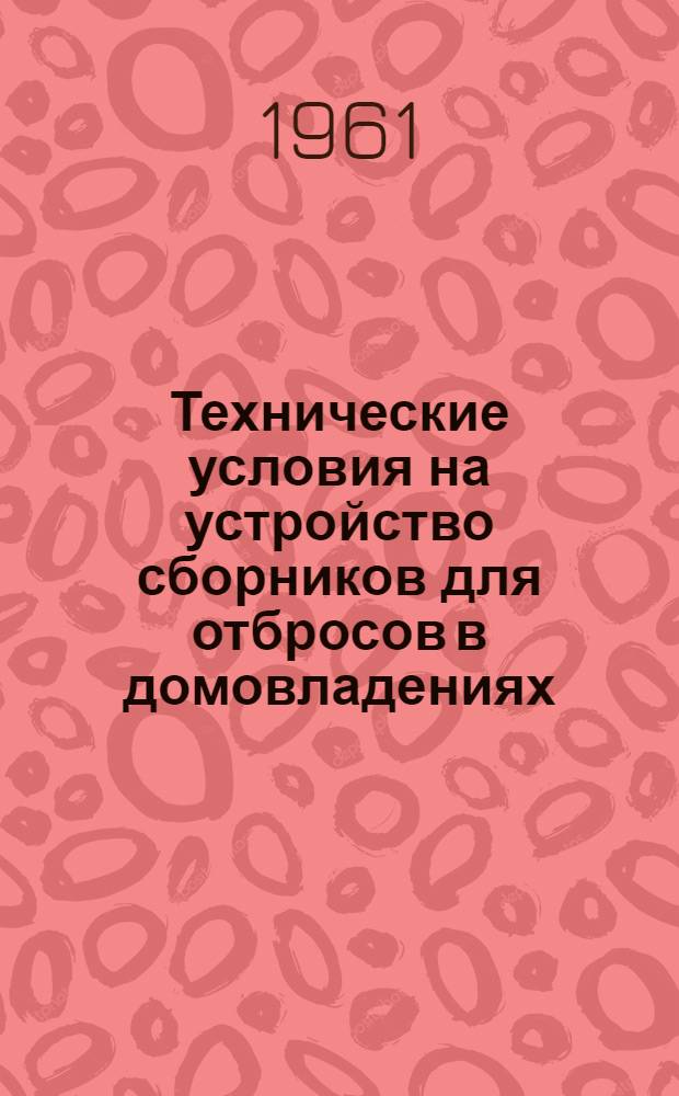 Технические условия на устройство сборников для отбросов в домовладениях : Утв. Упр. жил. хозяйства МКХ РСФСР 4/VII 1961 г