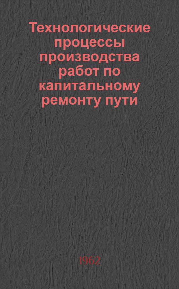 Технологические процессы производства работ по капитальному ремонту пути : Утв. в 1962 г.