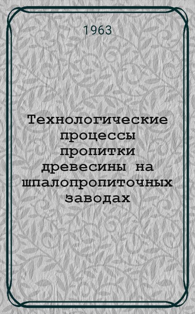 Технологические процессы пропитки древесины на шпалопропиточных заводах : Утв. 31/VII 1962 г