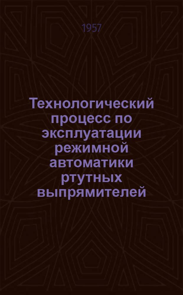 Технологический процесс по эксплуатации режимной автоматики ртутных выпрямителей : Утв. 22/V 1956 г.