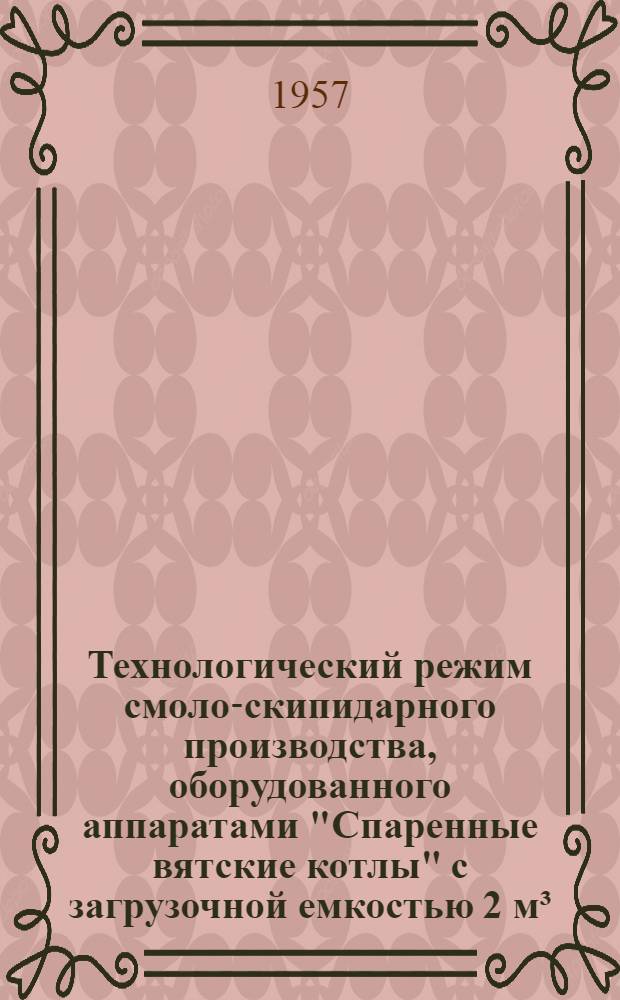 Технологический режим смоло-скипидарного производства, оборудованного аппаратами "Спаренные вятские котлы" с загрузочной емкостью 2 м³ : Утв. 24/V 1956 г