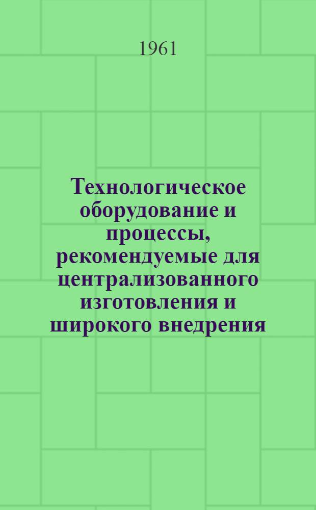 Технологическое оборудование и процессы, рекомендуемые для централизованного изготовления и широкого внедрения : [Сборник] Ч. 1-3. Ч. 1. Прил. : Потребность в технологическом оборудовании и процессах по заводу (организации, совнархозу, республике) на 1961-1965 гг.