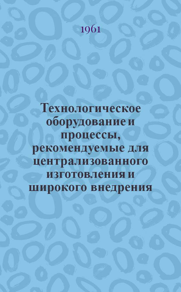 Технологическое оборудование и процессы, рекомендуемые для централизованного изготовления и широкого внедрения : [Сборник] Ч. 1-3. Ч. 3. Прил. : Потребность в технологическом оборудовании и процессах по заводу (организации, совнархозу, республике) на 1961-1965 гг.