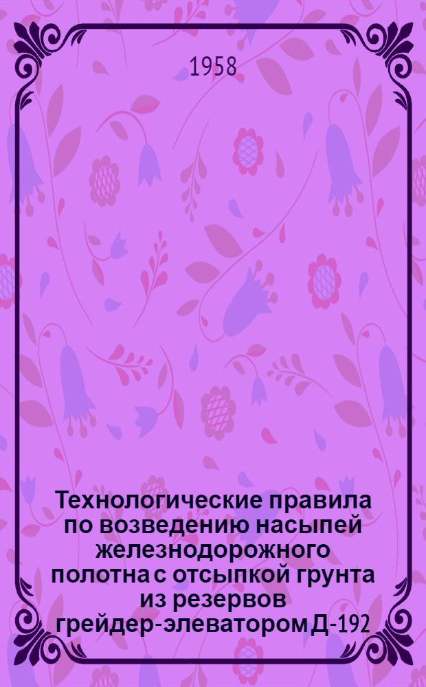 Технологические правила по возведению насыпей железнодорожного полотна с отсыпкой грунта из резервов грейдер-элеватором Д-192 : Утв. 24/XII 1957 г