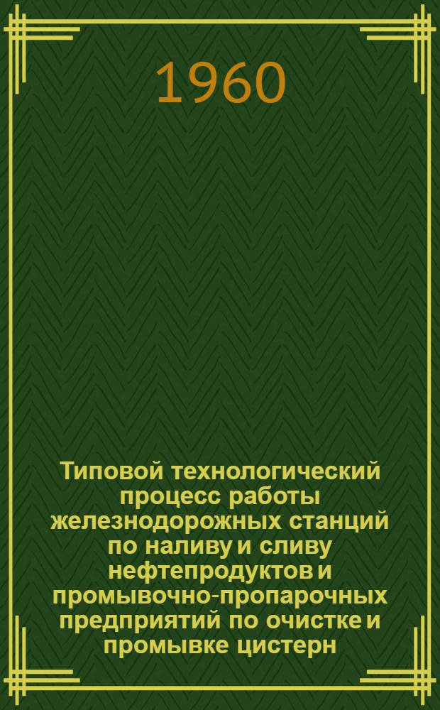 Типовой технологический процесс работы железнодорожных станций по наливу и сливу нефтепродуктов и промывочно-пропарочных предприятий по очистке и промывке цистерн : Утв. 20/IV 1960 г
