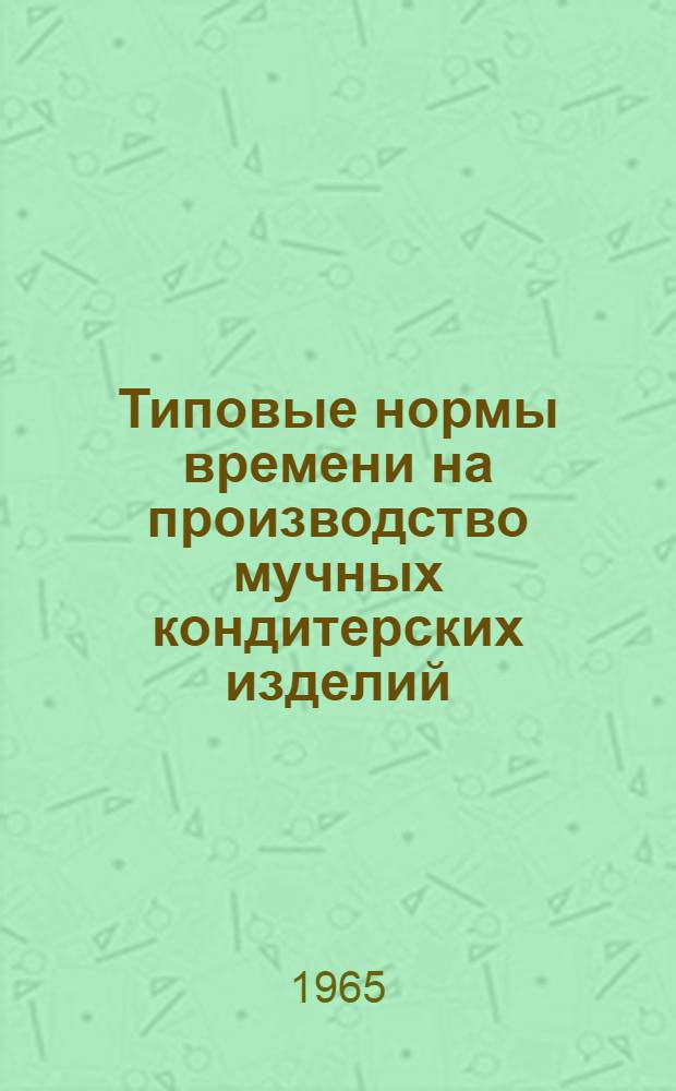 Типовые нормы времени на производство мучных кондитерских изделий : (Пирожные, торты, кексы) : Утв. 11/II 1965 г