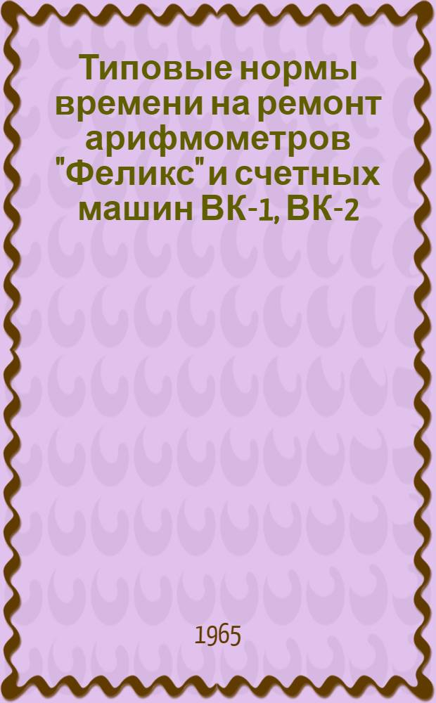 Типовые нормы времени на ремонт арифмометров "Феликс" и счетных машин ВК-1, ВК-2 : Утв. 11/II 1965 г