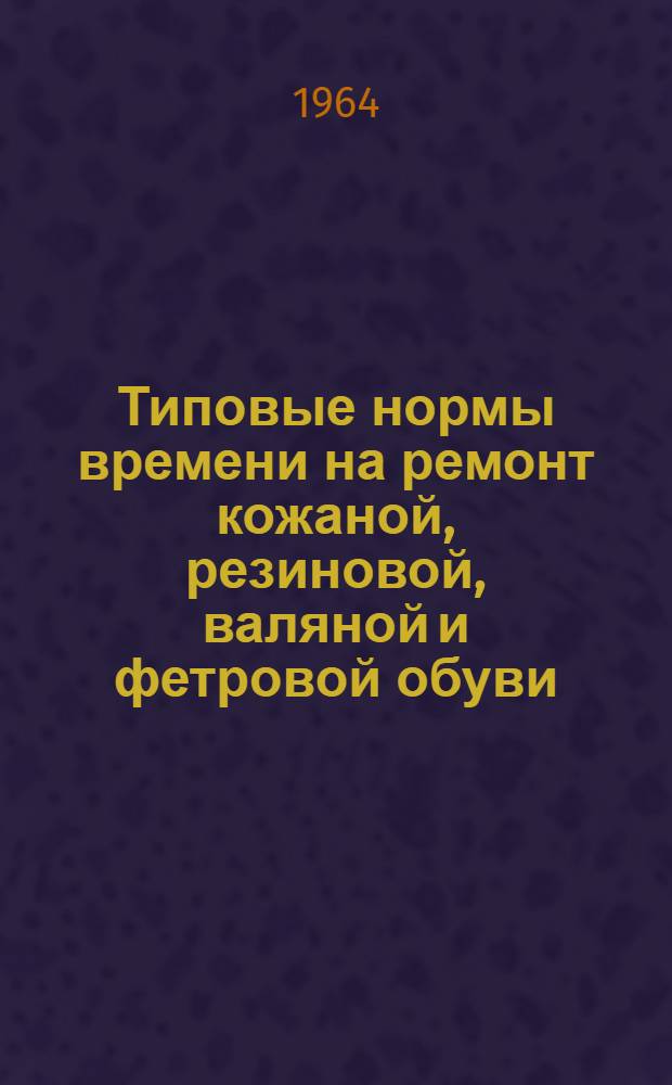 Типовые нормы времени на ремонт кожаной, резиновой, валяной и фетровой обуви : Утв. 31/III 1964 г
