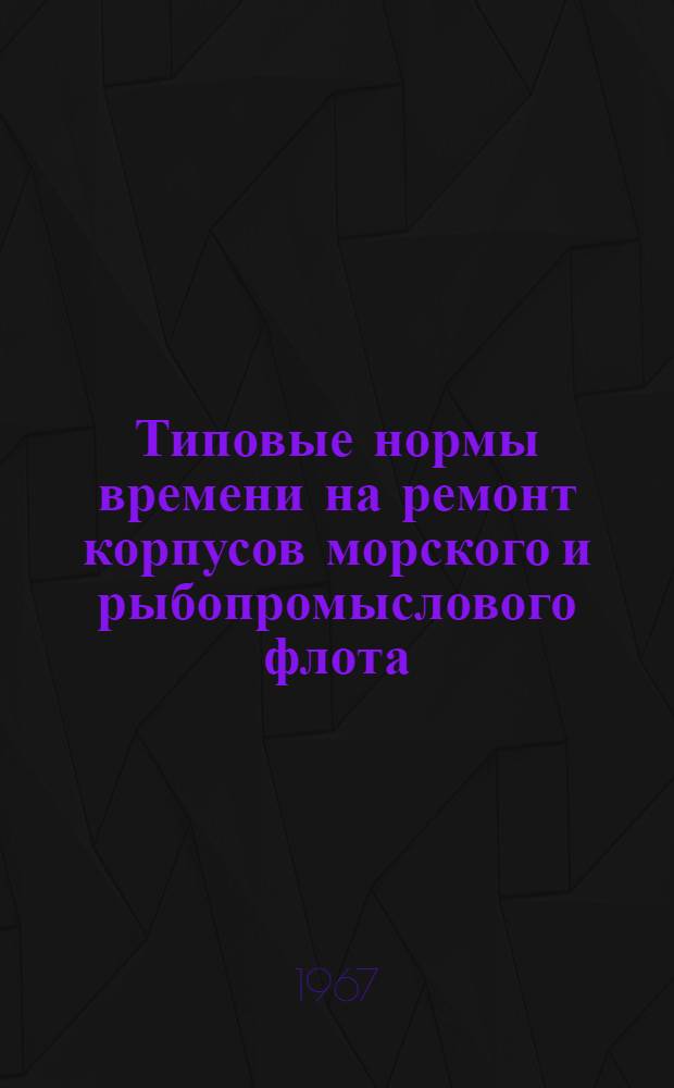 Типовые нормы времени на ремонт корпусов морского и рыбопромыслового флота : Утв. М-вом мор. флота СССР и М-вом рыбного хоз-ва СССР в ноябре 1966 г.