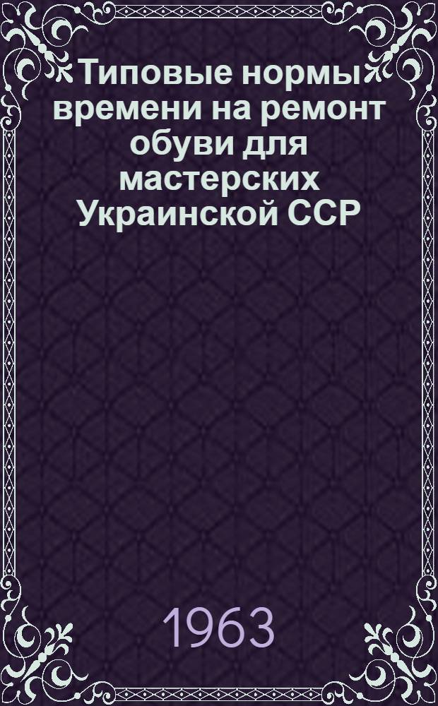 Типовые нормы времени на ремонт обуви для мастерских Украинской ССР : Утв. Гл. упр. бытового обслуживания населения при Совете Министров Укр. ССР