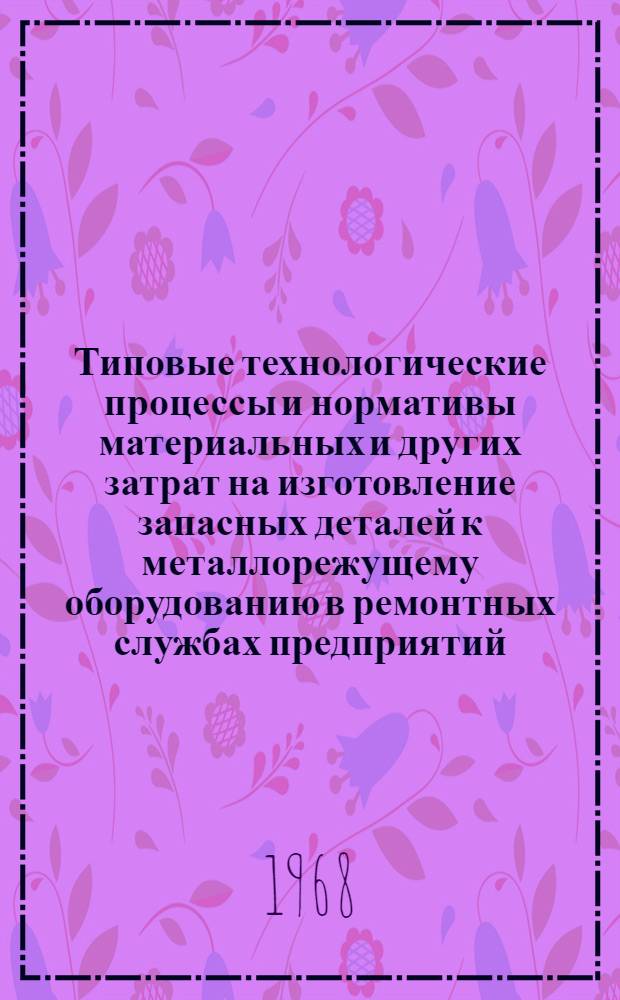 Типовые технологические процессы и нормативы материальных и других затрат на изготовление запасных деталей к металлорежущему оборудованию в ремонтных службах предприятий : Ч. 1-