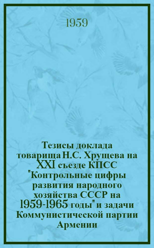 Тезисы доклада товарища Н.С. Хрущева на XXI съезде КПСС "Контрольные цифры развития народного хозяйства СССР на 1959-1965 годы" и задачи Коммунистической партии Армении : Доклад на Внеочередном XX съезде Коммунистич. партии Армении на 10 янв. 1959 г
