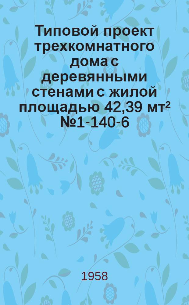 Типовой проект трехкомнатного дома с деревянными стенами с жилой площадью 42,39 мт&sup2; № 1-140-6. Альбом 1 : [Пояснительная записка и чертежи архитектурно-строительных и специальных работ]