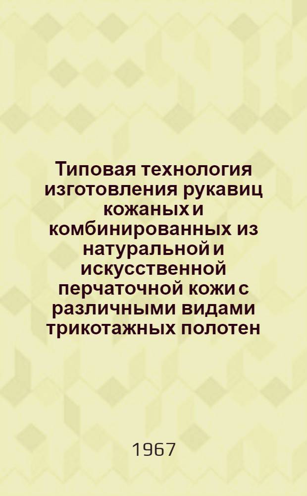 Типовая технология изготовления рукавиц кожаных и комбинированных из натуральной и искусственной перчаточной кожи с различными видами трикотажных полотен : Утв. 20/II 1967 г.