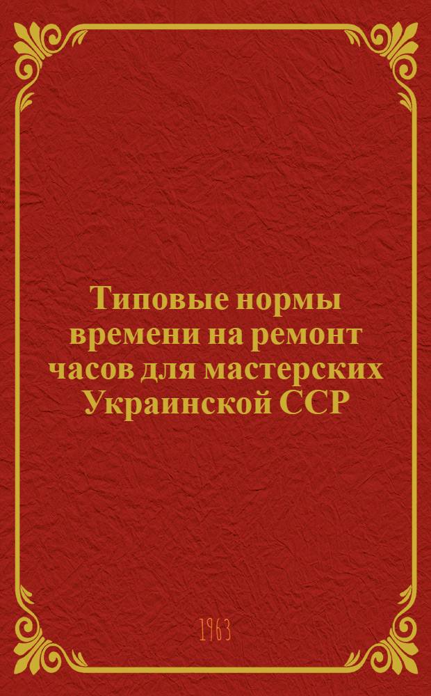 Типовые нормы времени на ремонт часов для мастерских Украинской ССР : Утв. Гл. упр. бытового обслуживания населения при Совете Министров Укр. ССР 22/VIII 1963 г