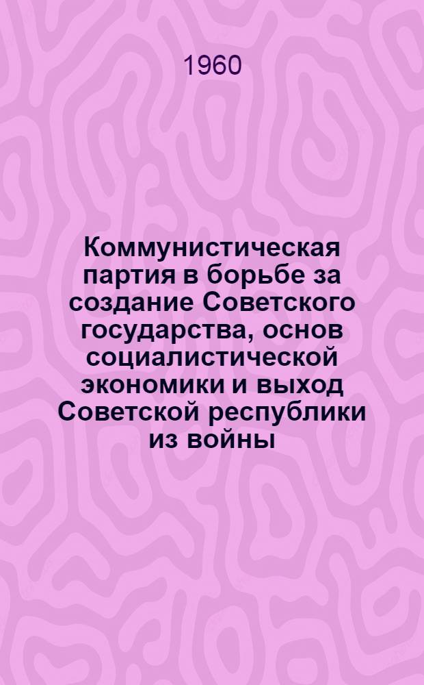 Коммунистическая партия в борьбе за создание Советского государства, основ социалистической экономики и выход Советской республики из войны : (Материал к лекции по I разделу VII темы)