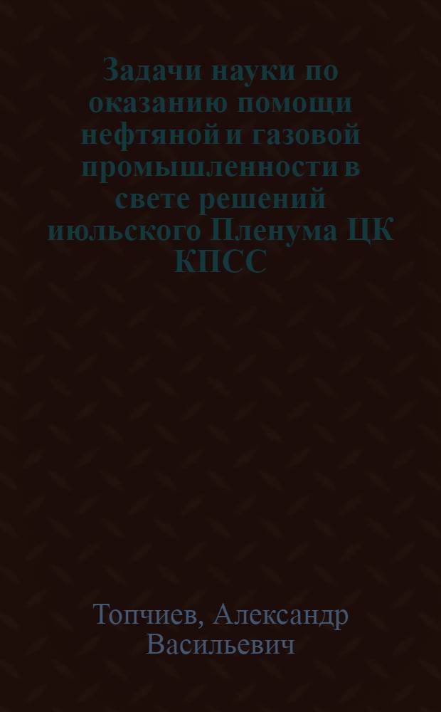 Задачи науки по оказанию помощи нефтяной и газовой промышленности в свете решений июльского Пленума ЦК КПСС (1960 г.) : Доклад на IV пленуме Центр. правл. Науч.-техн. о-ва нефт. и газовой пром-сти 22 ноября 1960 г