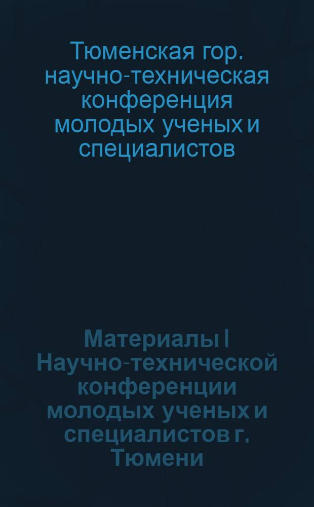 Материалы I Научно-технической конференции молодых ученых и специалистов г. Тюмени. (Апрель 1966 г.)