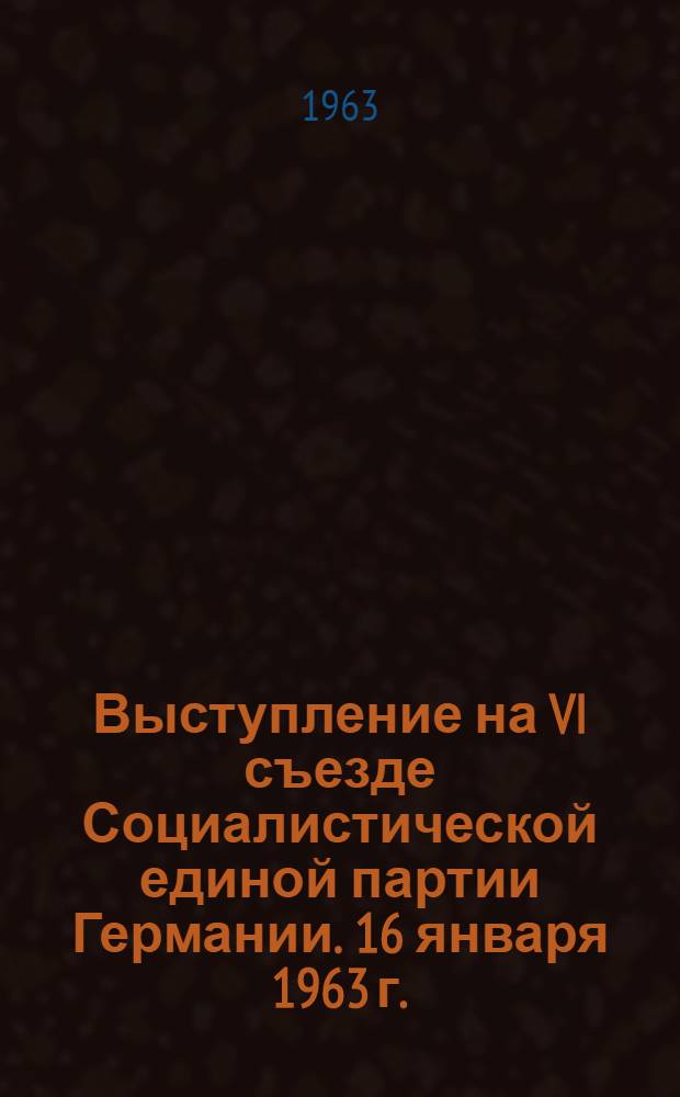 Выступление на VI съезде Социалистической единой партии Германии. 16 января 1963 г.