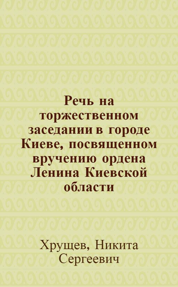 Речь на торжественном заседании в городе Киеве, посвященном вручению ордена Ленина Киевской области, 26 апреля 1958 года [за успехи в развитии сельского хозяйства]