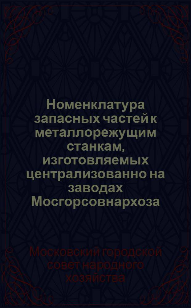 Номенклатура запасных частей к металлорежущим станкам, изготовляемых централизованно на заводах Мосгорсовнархоза, в соответствии с постановлением Совета народного хозяйства от 9 октября 1958 г.