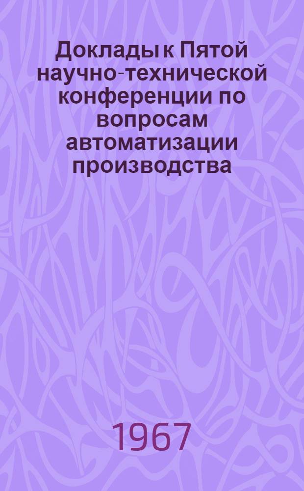Доклады к Пятой научно-технической конференции по вопросам автоматизации производства. [11-13 мая 1967 г.