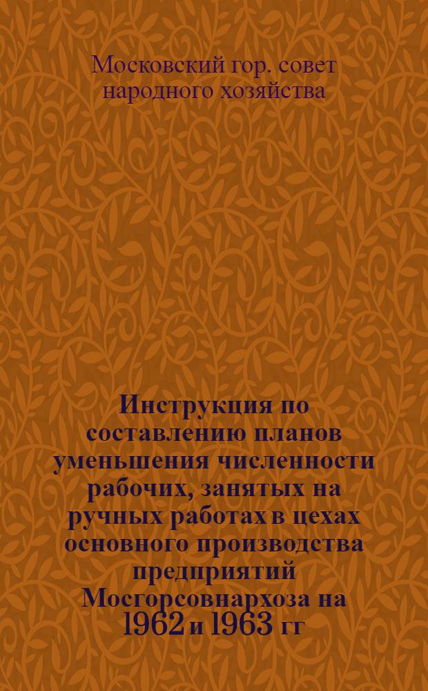 Инструкция по составлению планов уменьшения численности рабочих, занятых на ручных работах в цехах основного производства предприятий Мосгорсовнархоза на 1962 и 1963 гг. : Утв. 3/VII 1961 г.