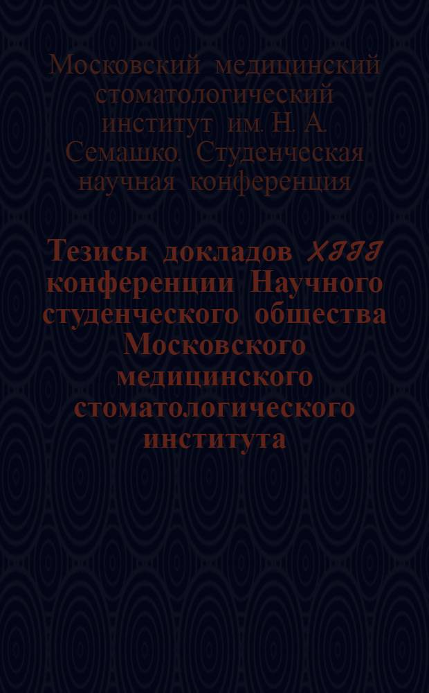 Тезисы докладов XIII конференции Научного студенческого общества Московского медицинского стоматологического института. 19 и 20 апреля 1966 г.