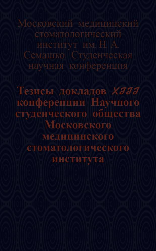 Тезисы докладов XIII конференции Научного студенческого общества Московского медицинского стоматологического института. 19 и 20 апреля 1966 г.