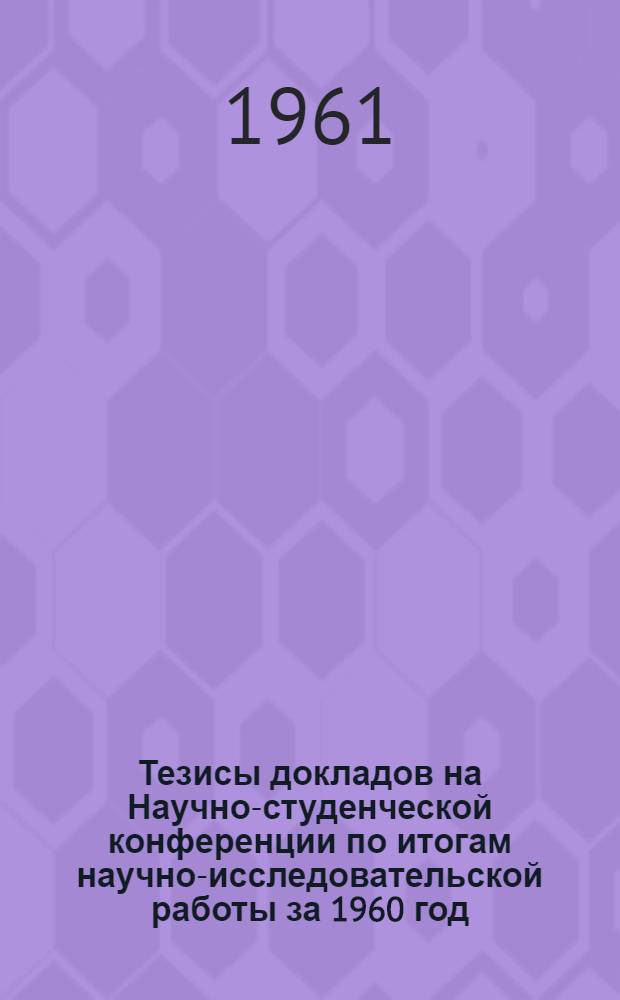 Тезисы докладов на Научно-студенческой конференции по итогам научно-исследовательской работы за 1960 год. (27 марта - 7 апреля 1961 г.)