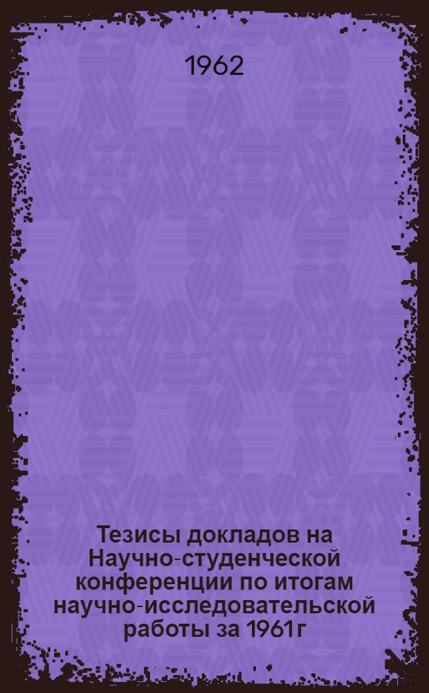 Тезисы докладов на Научно-студенческой конференции по итогам научно-исследовательской работы за 1961 г. 30 марта - 10 апреля 1962 г.