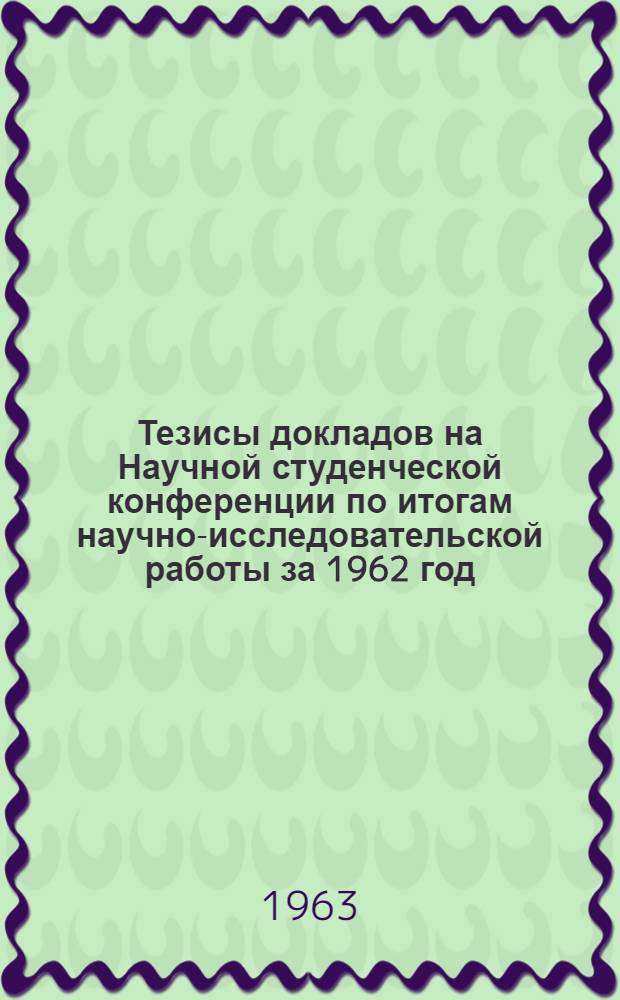 Тезисы докладов на Научной студенческой конференции по итогам научно-исследовательской работы за 1962 год. (С 13 по 23 мая 1963 г.)