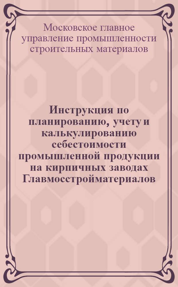 Инструкция по планированию, учету и калькулированию себестоимости промышленной продукции на кирпичных заводах Главмосстройматериалов