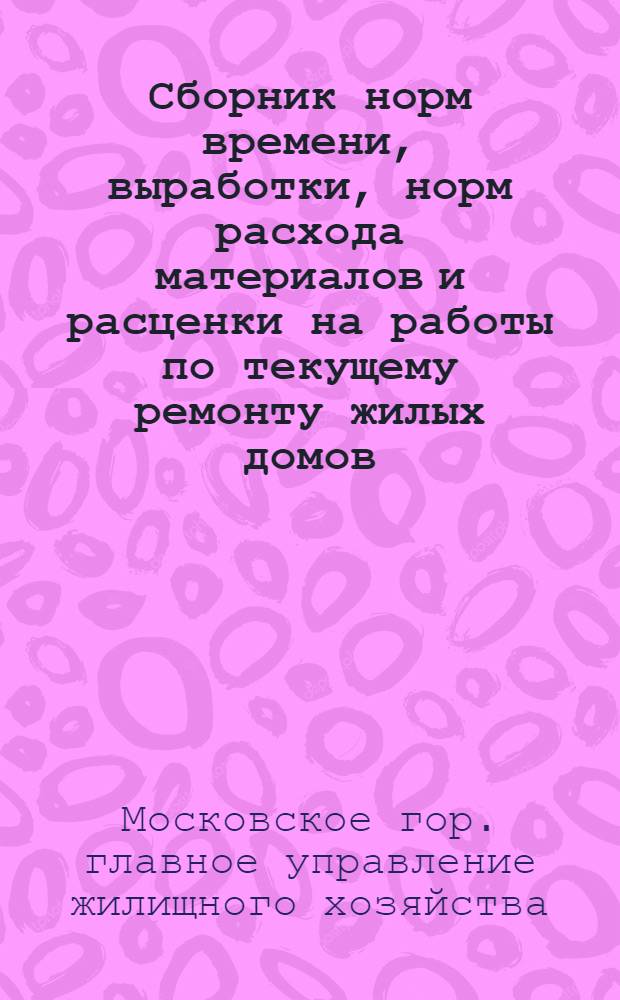 Сборник норм времени, выработки, норм расхода материалов и расценки на работы по текущему ремонту жилых домов, выполняемые жилищно-эксплуатационными конторами г. Москвы : Утв. 22/X 1960 г