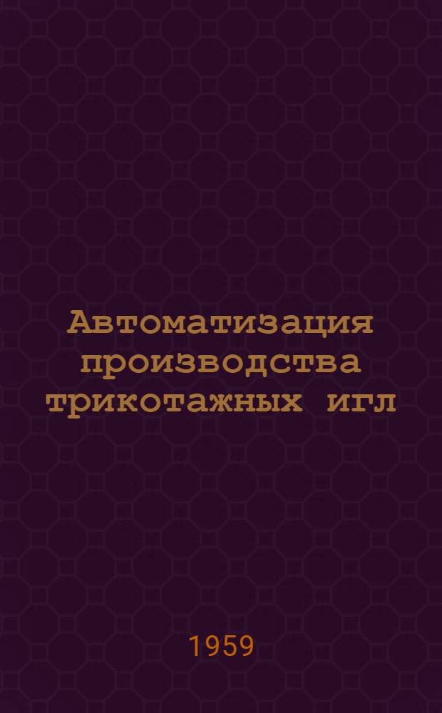 Автоматизация производства трикотажных игл : (Из опыта Кунцев. игольно-платинного завода им. КИМ)